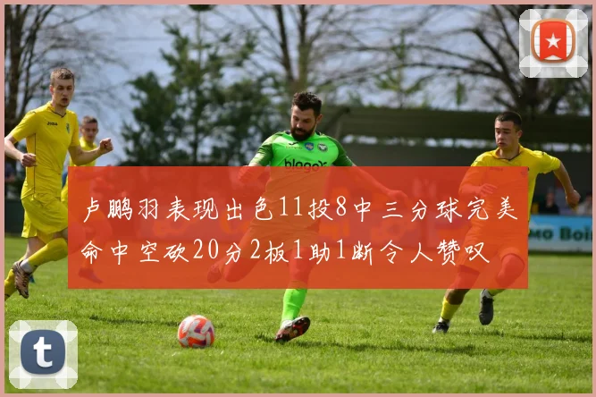 卢鹏羽表现出色11投8中三分球完美命中空砍20分2板1助1断令人赞叹