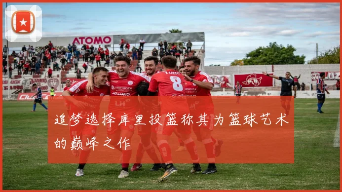 追梦选择库里投篮称其为篮球艺术的巅峰之作