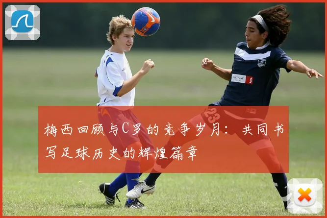 梅西回顾与C罗的竞争岁月：共同书写足球历史的辉煌篇章