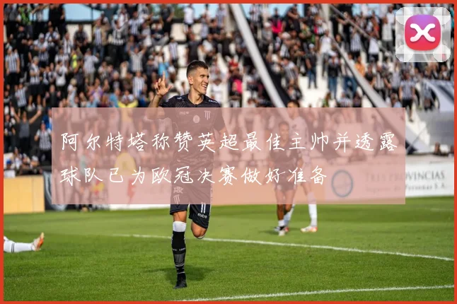 阿尔特塔称赞英超最佳主帅并透露球队已为欧冠决赛做好准备