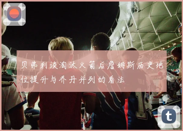 贝弗利谈淘汰火箭后詹姆斯历史地位提升与乔丹并列的看法