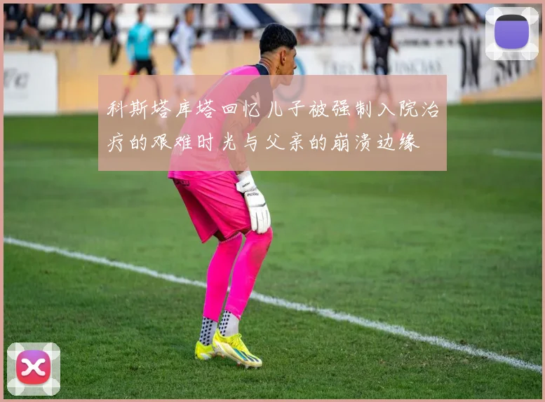 科斯塔库塔回忆儿子被强制入院治疗的艰难时光与父亲的崩溃边缘