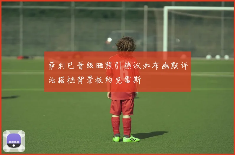 萨利巴晋级晒照引热议加布幽默评论搭档背景板约克雷斯