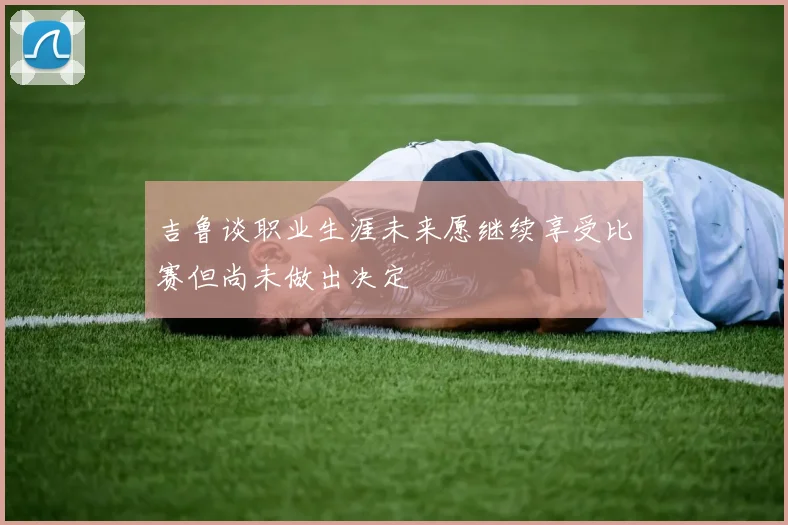 吉鲁谈职业生涯未来愿继续享受比赛但尚未做出决定