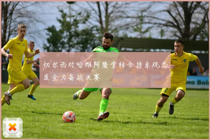 切尔西对哈维阿隆索转会持乐观态度全力备战决赛