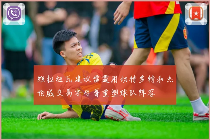 维拉纽瓦建议雷霆用切特多特和杰伦威交易字母哥重塑球队阵容
