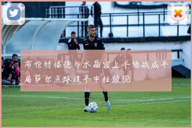 布伦特福德与水晶宫上半场战成平局萨尔点球追平中柱频现