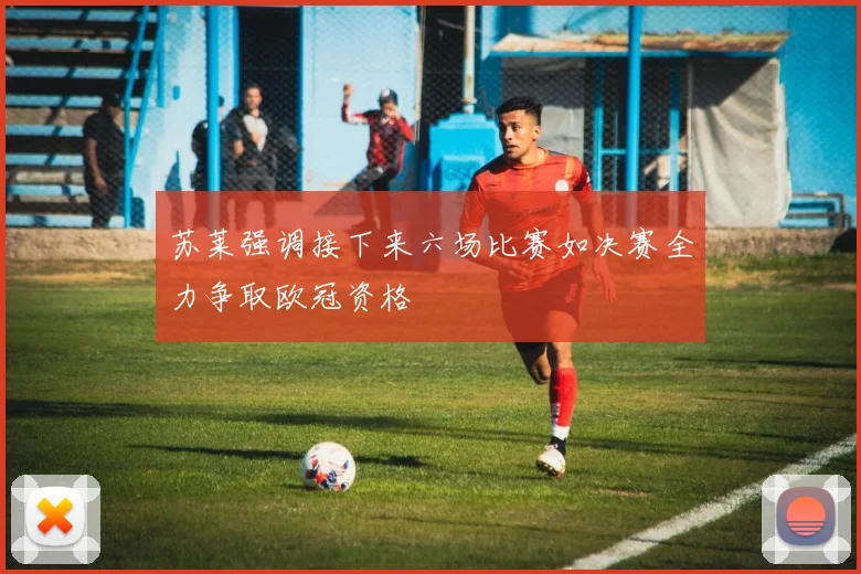 苏莱强调接下来六场比赛如决赛全力争取欧冠资格