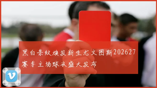 黑白条纹焕发新生尤文图斯202627赛季主场球衣盛大发布