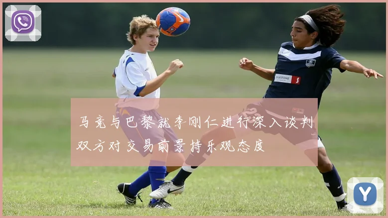 马竞与巴黎就李刚仁进行深入谈判双方对交易前景持乐观态度