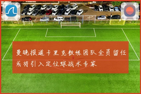 曼晚报道卡里克教练团队全员留任或将引入定位球战术专家
