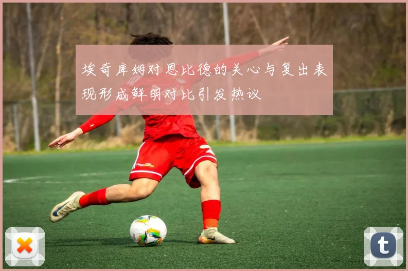 埃奇库姆对恩比德的关心与复出表现形成鲜明对比引发热议
